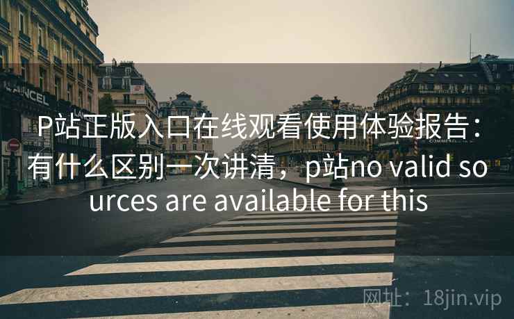P站正版入口在线观看使用体验报告：有什么区别一次讲清，p站no valid sources are available for this