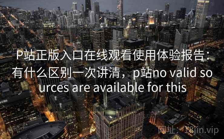 P站正版入口在线观看使用体验报告：有什么区别一次讲清，p站no valid sources are available for this  第2张