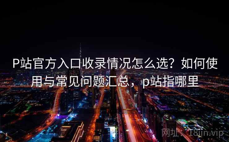 P站官方入口收录情况怎么选？如何使用与常见问题汇总，p站指哪里  第1张