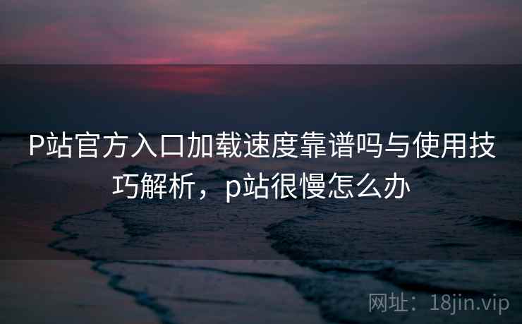 P站官方入口加载速度靠谱吗与使用技巧解析，p站很慢怎么办  第1张