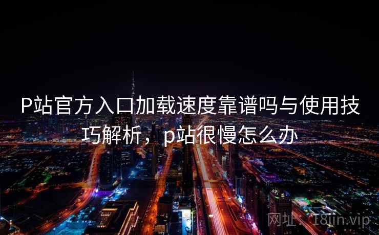 P站官方入口加载速度靠谱吗与使用技巧解析，p站很慢怎么办  第2张