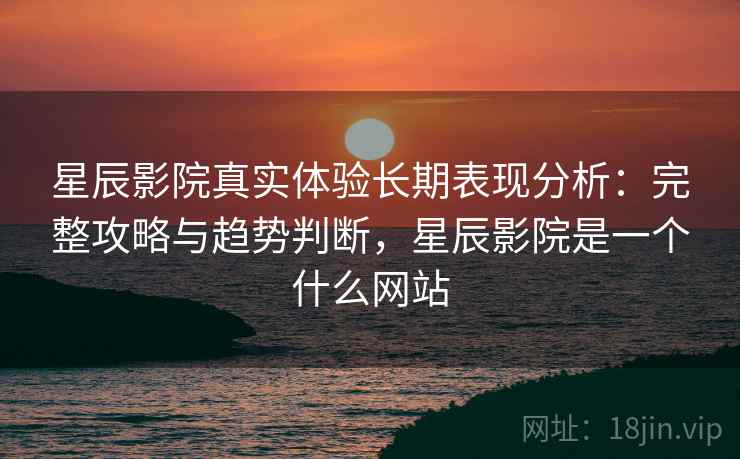 星辰影院真实体验长期表现分析：完整攻略与趋势判断，星辰影院是一个什么网站  第2张
