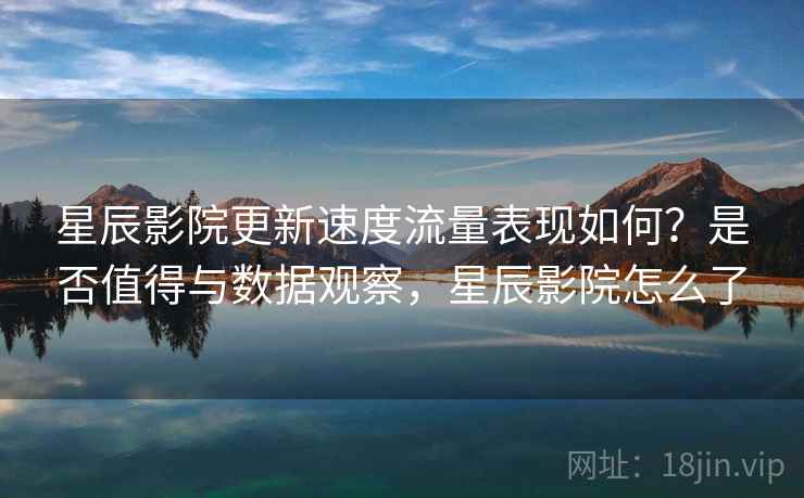 星辰影院更新速度流量表现如何？是否值得与数据观察，星辰影院怎么了