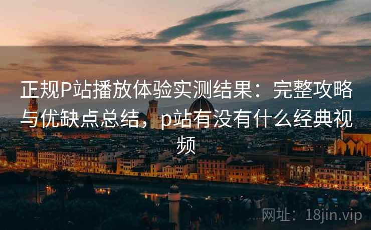 正规P站播放体验实测结果：完整攻略与优缺点总结，p站有没有什么经典视频