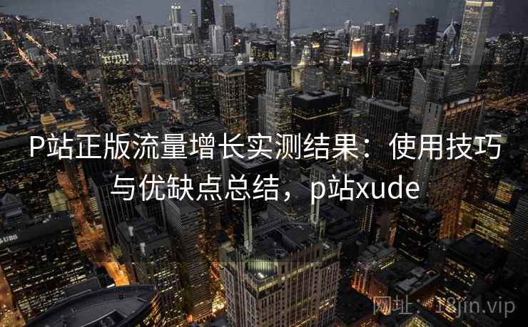 P站正版流量增长实测结果：使用技巧与优缺点总结，p站xude