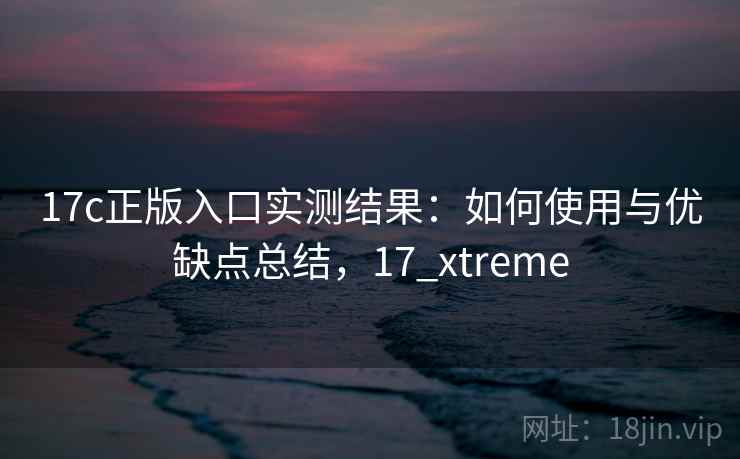 17c正版入口实测结果：如何使用与优缺点总结，17_xtreme  第2张