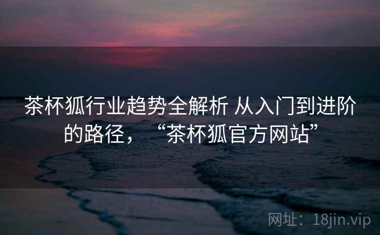 茶杯狐行业趋势全解析 从入门到进阶的路径,“茶杯狐官方网站” 第2张 茶杯狐行业趋势全解析 从入门到进阶的路径,“茶杯狐官方网站” 第2张