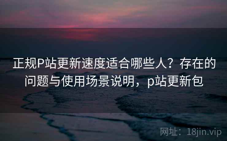 正规P站更新速度适合哪些人？存在的问题与使用场景说明，p站更新包  第2张