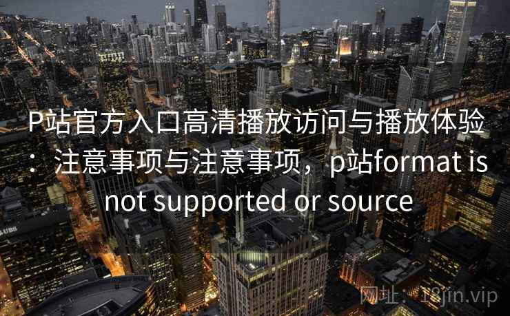P站官方入口高清播放访问与播放体验：注意事项与注意事项，p站format is not supported or source