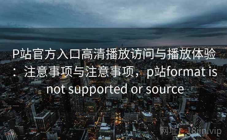 P站官方入口高清播放访问与播放体验：注意事项与注意事项，p站format is not supported or source  第2张