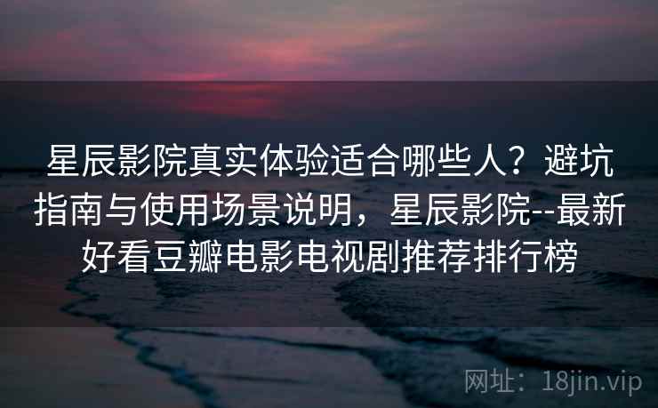 星辰影院真实体验适合哪些人？避坑指南与使用场景说明，星辰影院--最新好看豆瓣电影电视剧推荐排行榜