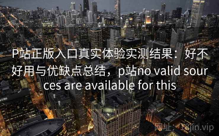 P站正版入口真实体验实测结果：好不好用与优缺点总结，p站no valid sources are available for this  第1张