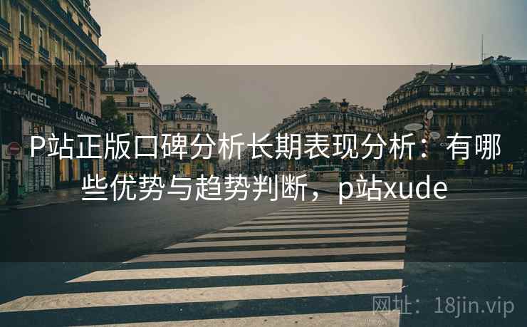 P站正版口碑分析长期表现分析：有哪些优势与趋势判断，p站xude  第1张