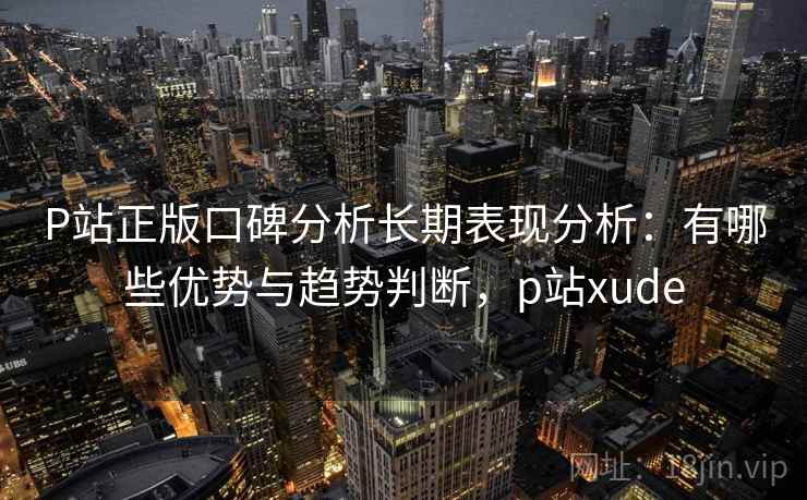 P站正版口碑分析长期表现分析：有哪些优势与趋势判断，p站xude  第2张