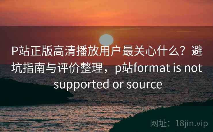 P站正版高清播放用户最关心什么？避坑指南与评价整理，p站format is not supported or source  第1张
