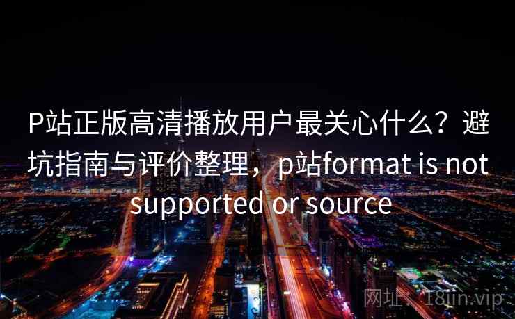 P站正版高清播放用户最关心什么？避坑指南与评价整理，p站format is not supported or source  第2张
