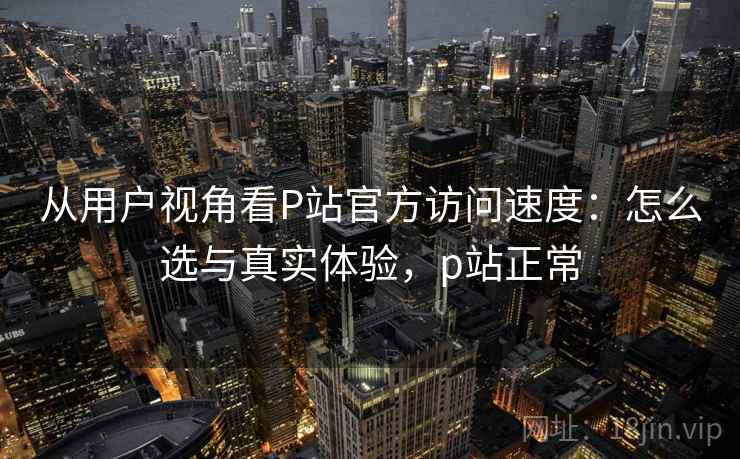 从用户视角看P站官方访问速度：怎么选与真实体验，p站正常  第1张
