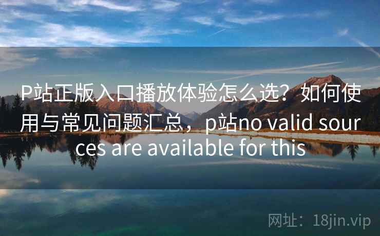 P站正版入口播放体验怎么选?如何使用与常见问题汇总,p站no valid sources are available for this 第1张 P站正版入口播放体验怎么选?如何使用与常见问题汇总,p站no valid sources are available for this 第1张
