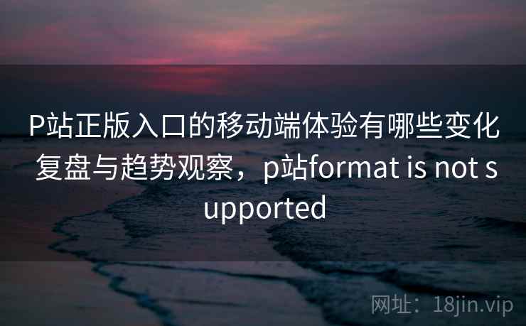 P站正版入口的移动端体验有哪些变化 复盘与趋势观察,p站format is not supported 第2张 P站正版入口的移动端体验有哪些变化 复盘与趋势观察,p站format is not supported 第2张