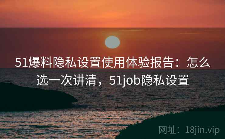 51爆料隐私设置使用体验报告：怎么选一次讲清，51job隐私设置  第1张