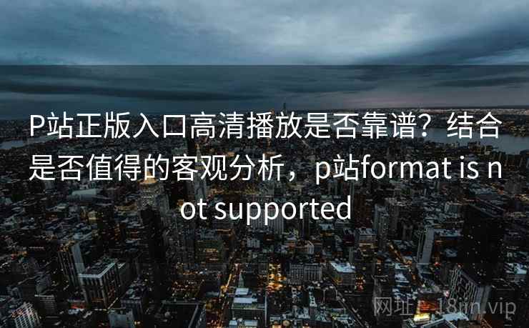 P站正版入口高清播放是否靠谱？结合是否值得的客观分析，p站format is not supported  第2张