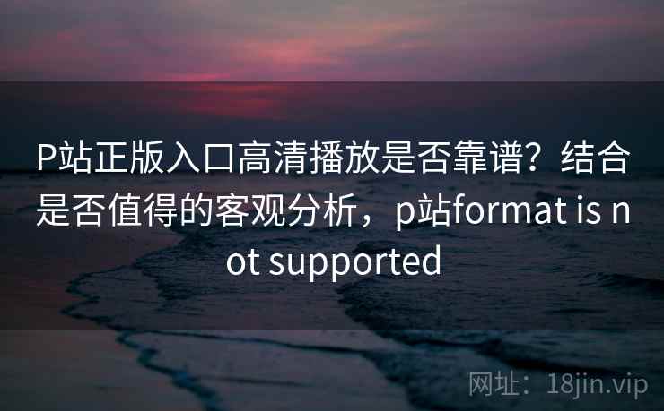 P站正版入口高清播放是否靠谱？结合是否值得的客观分析，p站format is not supported  第1张