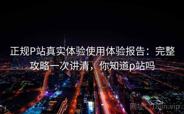 正规P站真实体验使用体验报告：完整攻略一次讲清，你知道p站吗