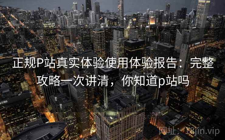 正规P站真实体验使用体验报告：完整攻略一次讲清，你知道p站吗  第2张