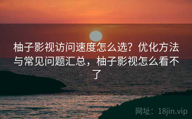柚子影视访问速度怎么选？优化方法与常见问题汇总，柚子影视怎么看不了