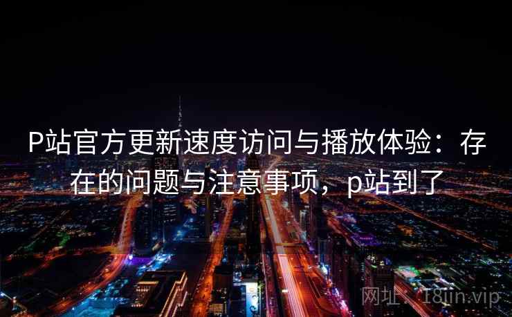 P站官方更新速度访问与播放体验：存在的问题与注意事项，p站到了