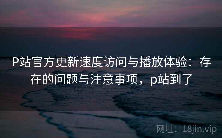 P站官方更新速度访问与播放体验:存在的问题与注意事项,p站到了 第2张 P站官方更新速度访问与播放体验:存在的问题与注意事项,p站到了 第2张