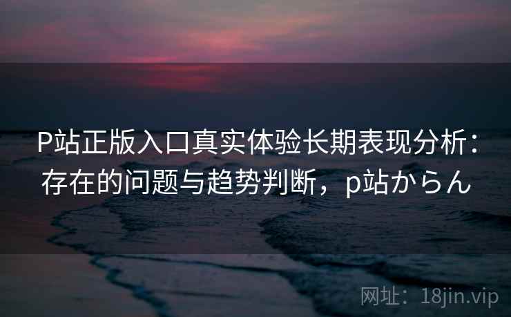 P站正版入口真实体验长期表现分析:存在的问题与趋势判断,p站からん 第1张 P站正版入口真实体验长期表现分析:存在的问题与趋势判断,p站からん 第1张