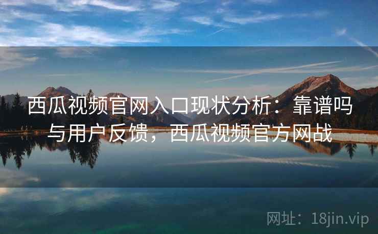 西瓜视频官网入口现状分析：靠谱吗与用户反馈，西瓜视频官方网战