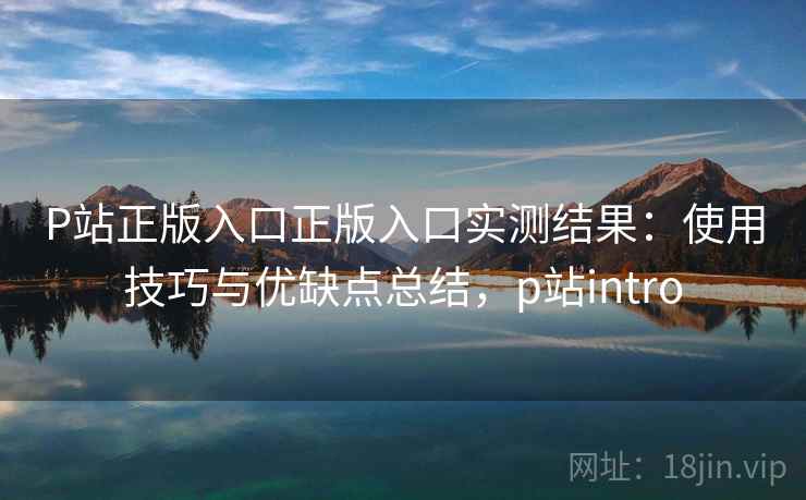 P站正版入口正版入口实测结果：使用技巧与优缺点总结，p站intro