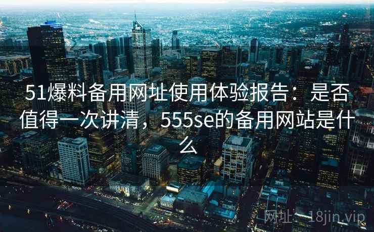 51爆料备用网址使用体验报告：是否值得一次讲清，555se的备用网站是什么