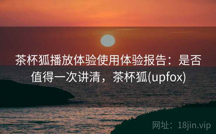 茶杯狐播放体验使用体验报告：是否值得一次讲清，茶杯狐(upfox)