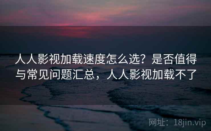 人人影视加载速度怎么选？是否值得与常见问题汇总，人人影视加载不了