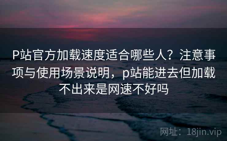 P站官方加载速度适合哪些人？注意事项与使用场景说明，p站能进去但加载不出来是网速不好吗