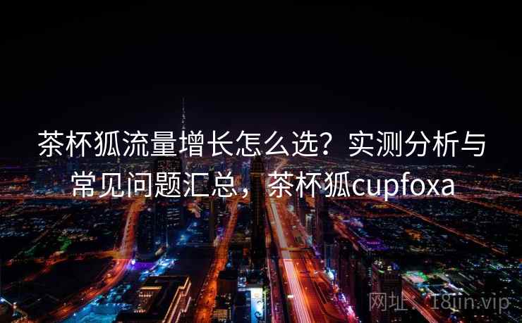 茶杯狐流量增长怎么选?实测分析与常见问题汇总,茶杯狐cupfoxa 第2张 茶杯狐流量增长怎么选?实测分析与常见问题汇总,茶杯狐cupfoxa 第2张