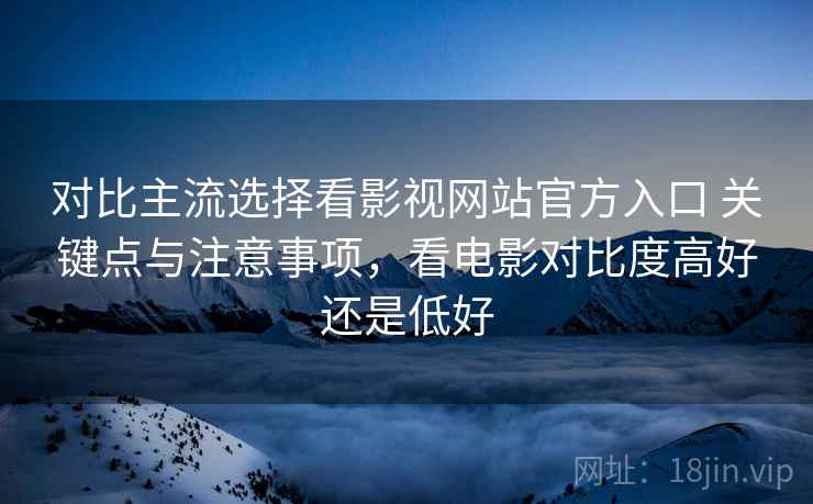 对比主流选择看影视网站官方入口 关键点与注意事项,看电影对比度高好还是低好 第1张 对比主流选择看影视网站官方入口 关键点与注意事项,看电影对比度高好还是低好 第1张