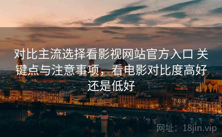 对比主流选择看影视网站官方入口 关键点与注意事项,看电影对比度高好还是低好 第2张 对比主流选择看影视网站官方入口 关键点与注意事项,看电影对比度高好还是低好 第2张