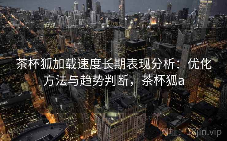 茶杯狐加载速度长期表现分析：优化方法与趋势判断，茶杯狐a  第1张