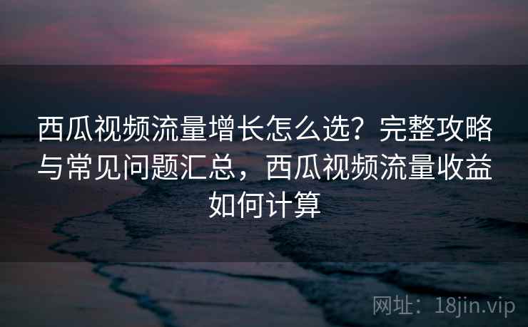 西瓜视频流量增长怎么选？完整攻略与常见问题汇总，西瓜视频流量收益如何计算  第1张