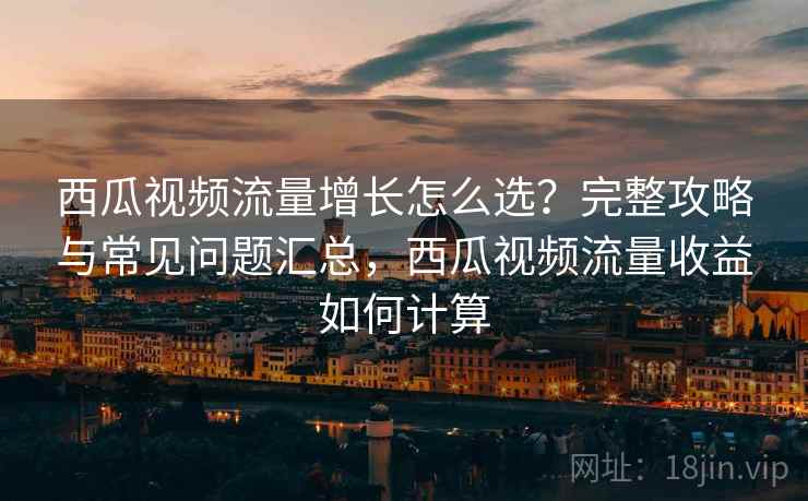 西瓜视频流量增长怎么选？完整攻略与常见问题汇总，西瓜视频流量收益如何计算  第2张