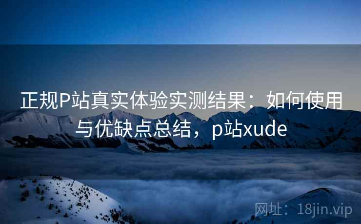 正规P站真实体验实测结果：如何使用与优缺点总结，p站xude