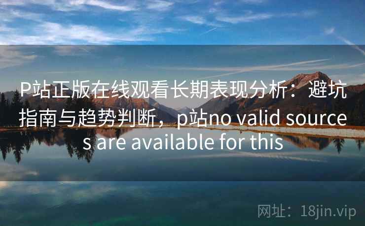 P站正版在线观看长期表现分析：避坑指南与趋势判断，p站no valid sources are available for this