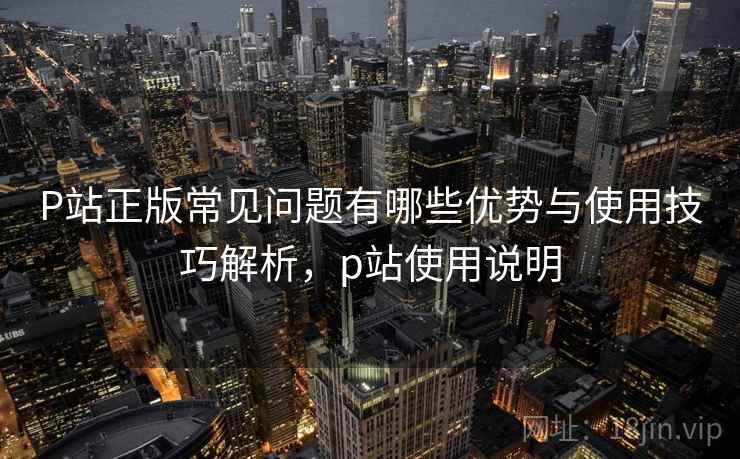 P站正版常见问题有哪些优势与使用技巧解析，p站使用说明