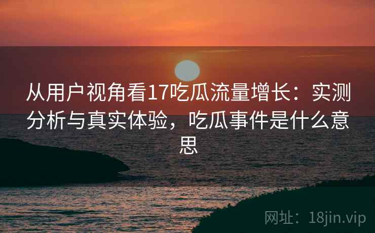 从用户视角看17吃瓜流量增长：实测分析与真实体验，吃瓜事件是什么意思