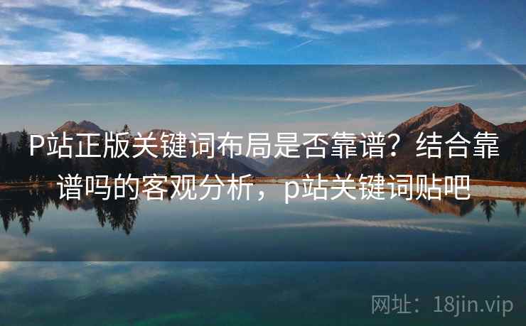 P站正版关键词布局是否靠谱？结合靠谱吗的客观分析，p站关键词贴吧  第2张