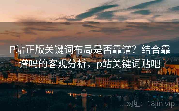 P站正版关键词布局是否靠谱？结合靠谱吗的客观分析，p站关键词贴吧